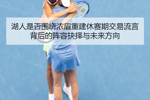 湖人是否围绕浓眉重建休赛期交易流言背后的阵容抉择与未来方向