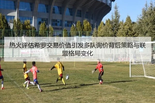 热火评估希罗交易价值引发多队询价背后策略与联盟格局变化