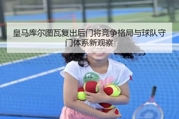 皇马库尔图瓦复出后门将竞争格局与球队守门体系新观察
