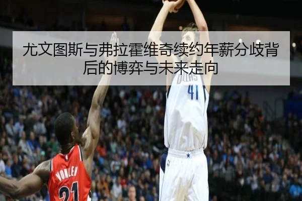 尤文图斯与弗拉霍维奇续约年薪分歧背后的博弈与未来走向