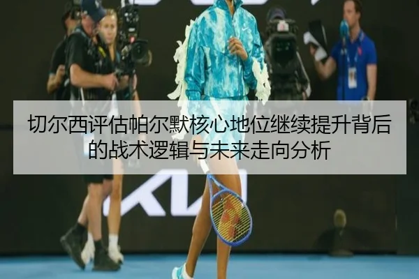 切尔西评估帕尔默核心地位继续提升背后的战术逻辑与未来走向分析
