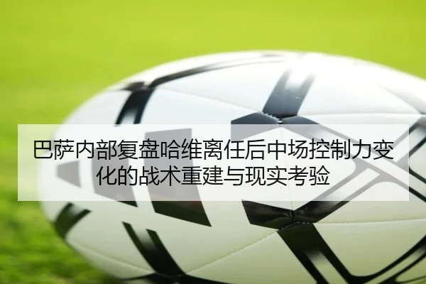 巴萨内部复盘哈维离任后中场控制力变化的战术重建与现实考验
