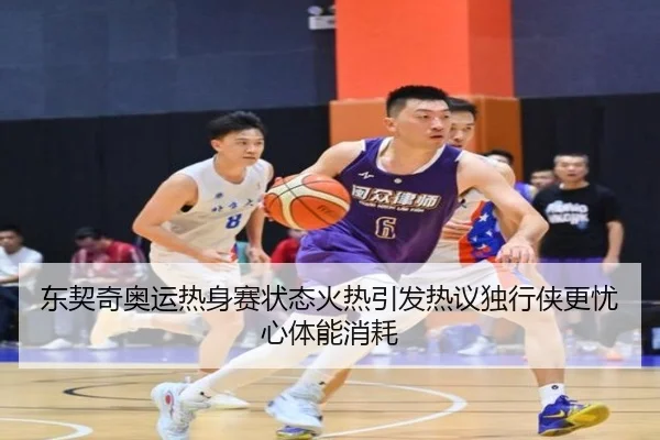 东契奇奥运热身赛状态火热引发热议独行侠更忧心体能消耗