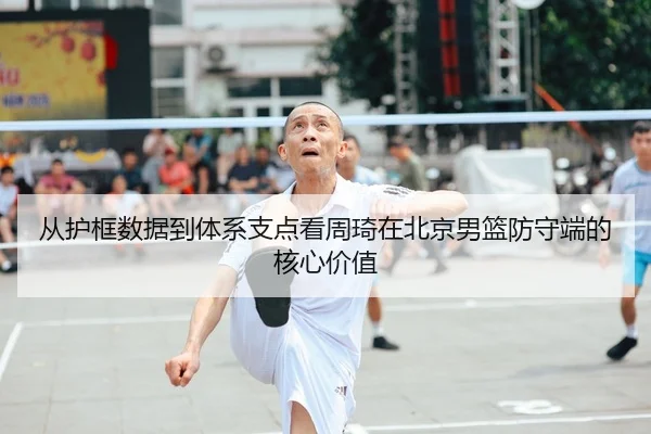 从护框数据到体系支点看周琦在北京男篮防守端的核心价值