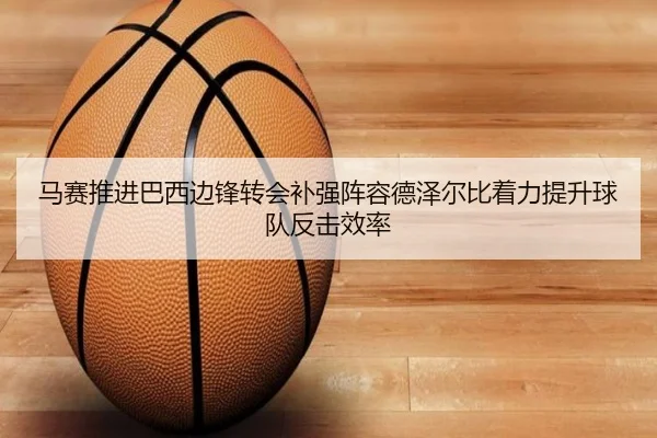 马赛推进巴西边锋转会补强阵容德泽尔比着力提升球队反击效率