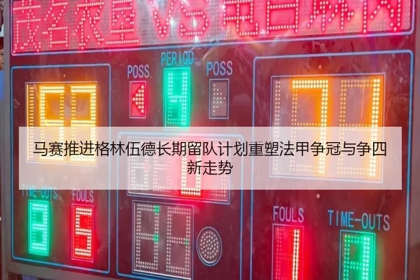 马赛推进格林伍德长期留队计划重塑法甲争冠与争四新走势