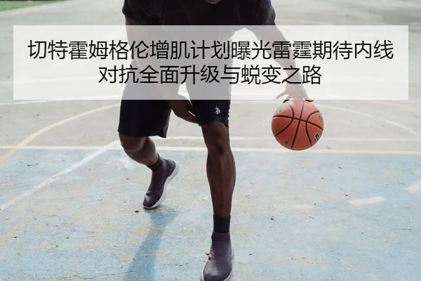 切特霍姆格伦增肌计划曝光雷霆期待内线对抗全面升级与蜕变之路